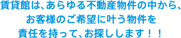 賃貸館は、あらゆる不動産物件の中から、お客様のご希望に叶う物件を責任を持って、お探しします！！