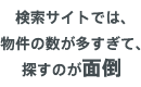 検索サイトでは、物件の数が多すぎて、探すのが面倒