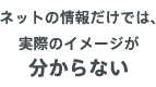 ネットの情報だけでは、実際のイメージがわからない